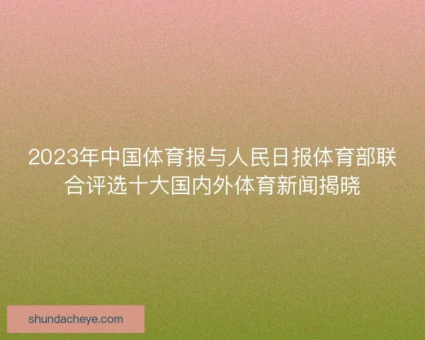 2023年中国体育报与人民日报体育部联合评选十大国内外体育新闻揭晓 2023年中国体育报与人民日报体育部联合评选十大国内外体育新闻揭晓