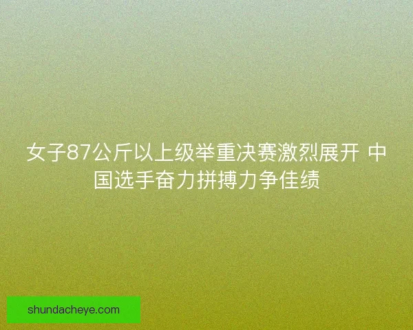 女子87公斤以上级举重决赛激烈展开 中国选手奋力拼搏力争佳绩