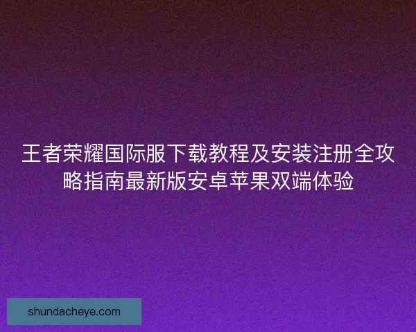 王者荣耀国际服下载教程及安装注册全攻略指南最新版安卓苹果双端体验