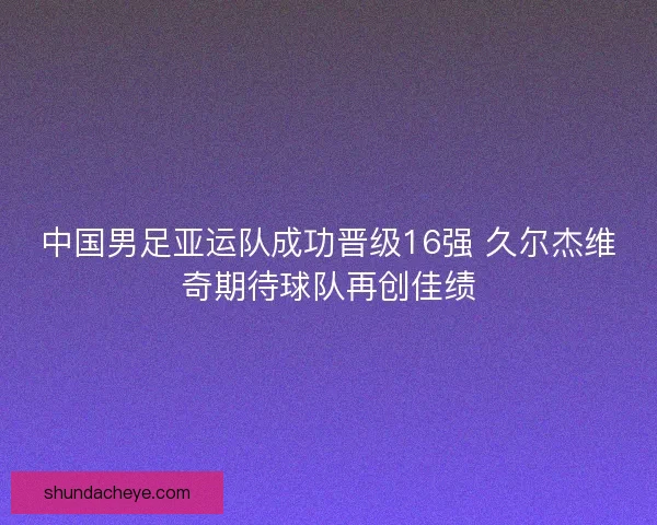 中国男足亚运队成功晋级16强 久尔杰维奇期待球队再创佳绩