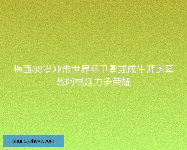 梅西38岁冲击世界杯卫冕或成生涯谢幕战阿根廷力争荣耀