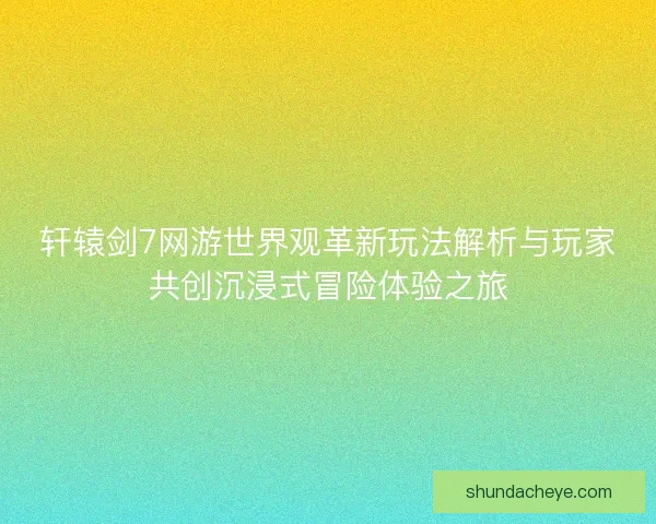 轩辕剑7网游世界观革新玩法解析与玩家共创沉浸式冒险体验之旅