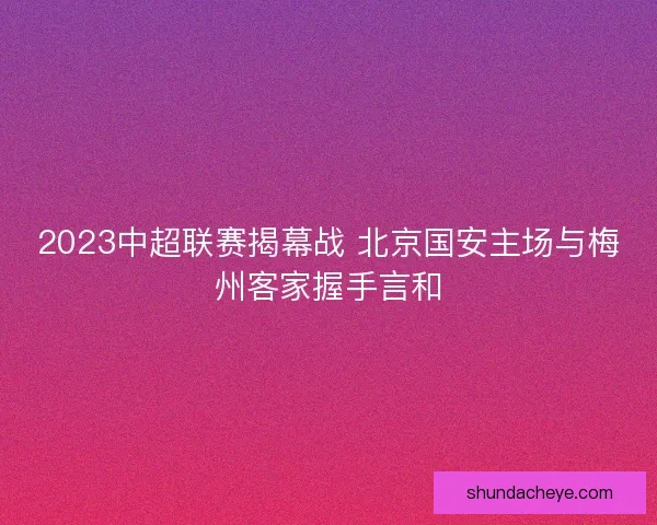 2023中超联赛揭幕战 北京国安主场与梅州客家握手言和