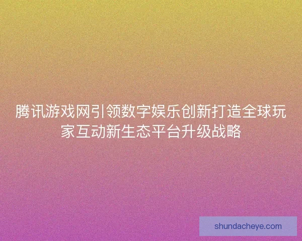 腾讯游戏网引领数字娱乐创新打造全球玩家互动新生态平台升级战略