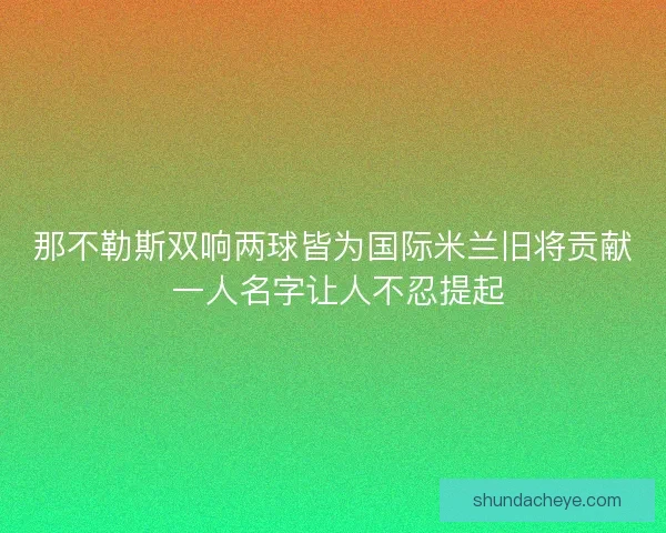 那不勒斯双响两球皆为国际米兰旧将贡献 一人名字让人不忍提起