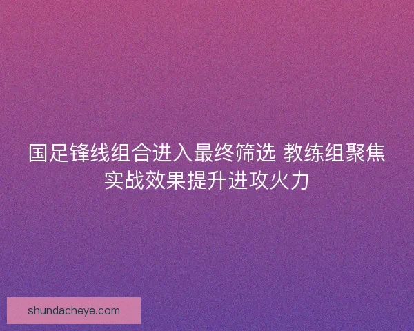 国足锋线组合进入最终筛选 教练组聚焦实战效果提升进攻火力