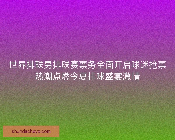 世界排联男排联赛票务全面开启球迷抢票热潮点燃今夏排球盛宴激情 世界排联男排联赛票务全面开启球迷抢票热潮点燃今夏排球盛宴激情