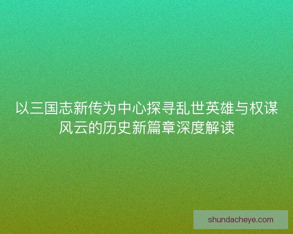 以三国志新传为中心探寻乱世英雄与权谋风云的历史新篇章深度解读