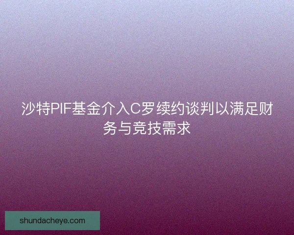 沙特PIF基金介入C罗续约谈判以满足财务与竞技需求