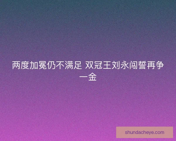 两度加冕仍不满足 双冠王刘永闯誓再争一金 两度加冕仍不满足 双冠王刘永闯誓再争一金