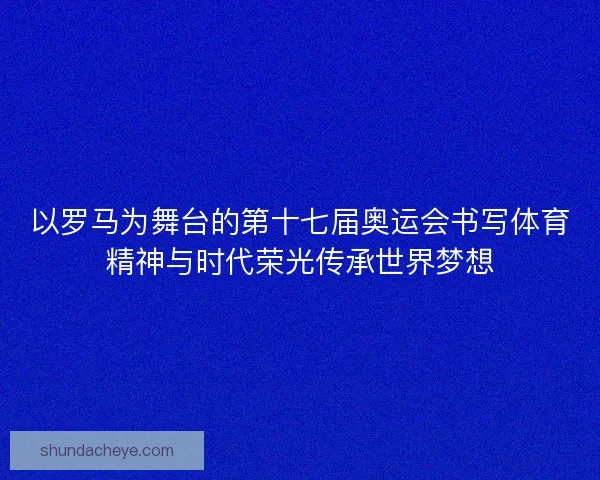 以罗马为舞台的第十七届奥运会书写体育精神与时代荣光传承世界梦想 以罗马为舞台的第十七届奥运会书写体育精神与时代荣光传承世界梦想