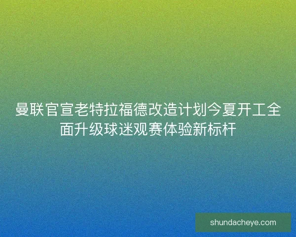 曼联官宣老特拉福德改造计划今夏开工全面升级球迷观赛体验新标杆