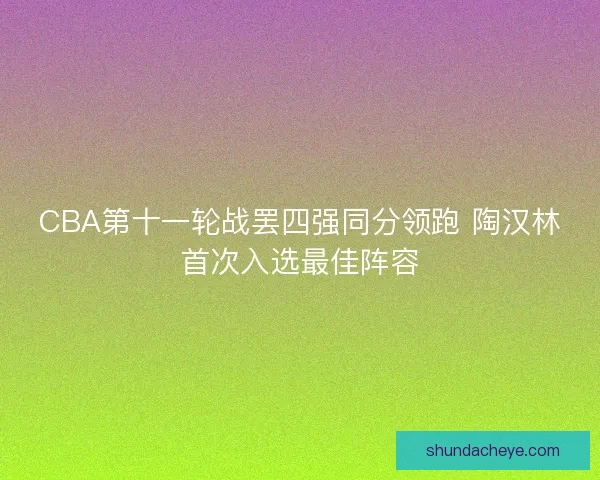 CBA第十一轮战罢四强同分领跑 陶汉林首次入选最佳阵容 CBA第十一轮战罢四强同分领跑 陶汉林首次入选最佳阵容